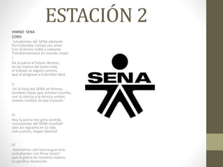 ESTACIÓN 2
HIMNO SENA
CORO
Estudiantes del SENA adelante
Por Colombia luchad con amor
Con el ánimo noble y radiante
Transformémosla en mundo mejor
I
De la patria el futuro destino,
en las manos del joven está,
el trabajo es seguro camino,
que el progreso a Colombia dará.
II
En la forja del SENA se forman,
hombres libres que anhelan triunfar,
con la ciencia y la técnica unidas,
nuevos rumbos de paz trazarán.
III
Hoy la patria nos grita sentida,
¡estudiantes del SENA triunfad!
solo así lograréis en la vida,
más justicia, mayor libertad.
IV
Avancemos con fuerza guerrera,
¡estudiantes con firme tesón!
que la patria en nosotros espera,
su pacífica revolución
 