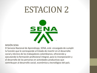 ESTACION 2
MISIÓN SENA
El Servicio Nacional de Aprendizaje, SENA, está encargado de cumplir
la función que le corresponde al Estado de invertir en el desarrollo
social y técnico de los trabajadores colombianos; ofreciendo y
ejecutando la formación profesional integral, para la incorporación y
el desarrollo de las personas en actividades productivas que
contribuyan al desarrollo social, económico y tecnológico del país.
 