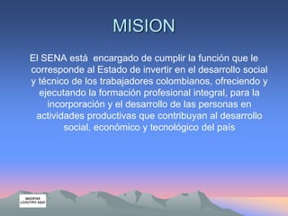 MISION
El SENA está encargado de cumplir la función que le
corresponde al Estado de invertir en el desarrollo social
y técnico de los trabajadores colombianos, ofreciendo y
ejecutando la formación profesional integral, para la
incorporación y el desarrollo de las personas en
actividades productivas que contribuyan al desarrollo
social, económico y tecnológico del país
 