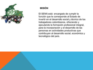 MISIÓN
El SENA está encargado de cumplir la
función que le corresponde al Estado de
invertir en el desarrollo social y técnico de los
trabajadores colombianos, ofreciendo y
ejecutando la formación profesional integral,
para la incorporación y el desarrollo de las
personas en actividades productivas que
contribuyan al desarrollo social, económico y
tecnológico del país.
 