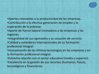 •Aportes relevantes a la productividad de las empresas.
•Contribución a la efectiva generación de empleo y la
superación de la pobreza.
•Aporte de fuerza laboral innovadora a las empresas y las
regiones.
•Integralidad de sus egresados y su vocación de servicio.
•Calidad y estándares internacionales de su formación
profesional integral.
•Incorporación de las últimas tecnologías en las empresas y en
la formación profesional integral.
•Estrecha relación con el sector educativo (media y superior).
•Excelencia en la gestión de sus recursos (humanos, físicos,
tecnológicos y financieros).
 