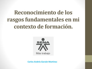 Reconocimiento de los
rasgos fundamentales en mi
contexto de formación.
Carlos Andrés Garzón Martínez
 