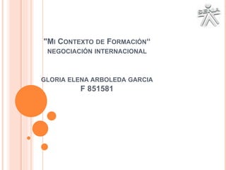 "MI CONTEXTO DE FORMACIÓN“ 
NEGOCIACIÓN INTERNACIONAL 
GLORIA ELENA ARBOLEDA GARCIA 
F 851581 
 