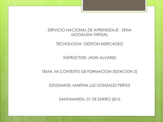 SERVICIO NACIONAL DE APRENDIZAJE - SENA
MODALIDA VIRTUAL
TECNOLOGIA: GESTION MERCADEO
INSTRUCTOR: JHON ALVAREZ
TEMA: MI CONTEXTO DE FORMACION (ESTACION 2)
ESTUDIANTE: MARTHA LUZ GONZALEZ PERTUZ
SANTAMARTA, 01 DE ENERO 2015
 