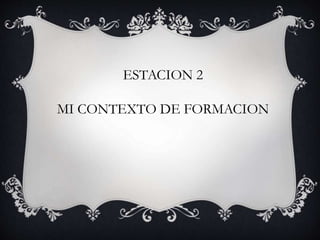 ESTACION 2
MI CONTEXTO DE FORMACION
 