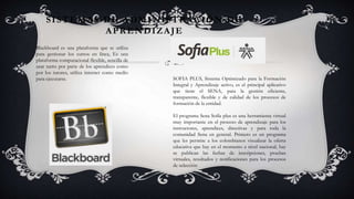 SISTEMAS DE ADMINISTRACIÓN DE
APRENDIZAJE
Blackboard es una plataforma que se utiliza
para gestionar los cursos en línea, Es una
plataforma computacional flexible, sencilla de
usar tanto por parte de los aprendices como
por los tutores, utiliza internet como medio
para ejecutarse. SOFIA PLUS, Sistema Optimizado para la Formación
Integral y Aprendizaje activo, es el principal aplicativo
que tiene el SENA, para la gestión eficiente,
transparente, flexible y de calidad de los procesos de
formación de la entidad.
El programa Sena Sofía plus es una herramienta virtual
muy importante en el proceso de aprendizaje para los
instructores, aprendices, directivas y para toda la
comunidad Sena en general. Primero es un programa
que les permite a los colombianos visualizar la oferta
educativa que hay en el momento a nivel nacional, hay
se publican las fechas de inscripciones, pruebas
virtuales, resultados y notificaciones para los procesos
de selección
 