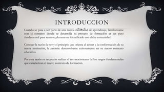 INTRODUCCION
Cuando se pasa a ser parte de una nueva comunidad de aprendizaje, familiarizarse
con el contexto donde se desarrolla su proceso de formación es un paso
fundamental para sentirse plenamente identificado con dicha comunidad.
Conocer la razón de ser y el principio que orienta el actuar y la conformación de su
nueva institución, le permite desenvolverse exitosamente en su nuevo contexto
educativo.
Por esta razón es necesario realizar el reconocimiento de los rasgos fundamentales
que caracterizan el nuevo contexto de formación.
 