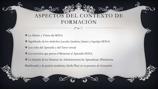 ASPECTOS DEL CONTEXTO DE
FORMACIÓN
 La Misión y Visión del SENA
 Significado de los símbolos (escudo, bandera, himno y logotipo SENA)
 Los roles del Aprendiz y del Tutor virtual
 Los servicios que presta el Bienestar al Aprendiz SENA
 La función de los Sistemas de Administración de Aprendizaje (Plataforma
Blackboard) y de gestión académica (Sofía Plus) en su proceso de formación
 