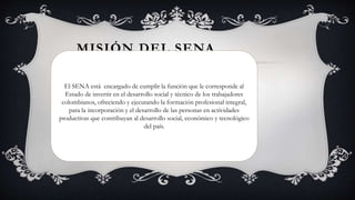 MISIÓN DEL SENA
El SENA está encargado de cumplir la función que le corresponde al
Estado de invertir en el desarrollo social y técnico de los trabajadores
colombianos, ofreciendo y ejecutando la formación profesional integral,
para la incorporación y el desarrollo de las personas en actividades
productivas que contribuyan al desarrollo social, económico y tecnológico
del país.
 