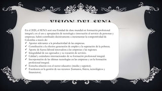 VISION DEL SENA
En el 2020, el SENA será una Entidad de clase mundial en formación profesional
integral y en el uso y apropiación de tecnología e innovación al servicio de personas y
empresas; habrá contribuido decisivamente a incrementar la competitividad de
Colombia a través de:
 Aportes relevantes a la productividad de las empresas.
 Contribución a la efectiva generación de empleo y la superación de la pobreza.
 Aporte de fuerza laboral innovadora a las empresas y las regiones.
 Integralidad de sus egresados y su vocación de servicio.
 Calidad y estándares internacionales de su formación profesional integral.
 Incorporación de las últimas tecnologías en las empresas y en la formación
profesional integral.
 Estrecha relación con el sector educativo (media y superior).
 Excelencia en la gestión de sus recursos (humanos, físicos, tecnológicos y
financieros).
 