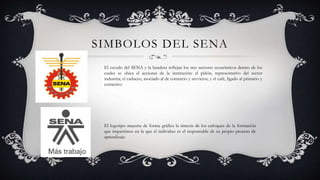 SIMBOLOS DEL SENA
El escudo del SENA y la bandera reflejan los tres sectores económicos dentro de los
cuales se ubica el accionar de la institución: el piñón, representativo del sector
industria; el caduceo, asociado al de comercio y servicios; y el café, ligado al primario y
extractivo
El logotipo muestra de forma gráfica la síntesis de los enfoques de la formación
que impartimos en la que el individuo es el responsable de su propio proceso de
aprendizaje.
 