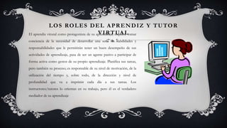 LOS ROLES DEL APRENDIZ Y TUTOR
VIRTUALEl aprendiz virutal como protagonista de su aprendizaje, requiere tomar
conciencia de la necesidad de desarrollar una serie de habilidades y
responsabilidades que le permitirán tener un buen desempeño de sus
actividades de aprendizaje, pasa de ser un agente pasivo a participar de
forma activa como gestor de su propio aprendizaje. Planifica sus tareas,
pero también su proceso; es responsable de su nivel de motivación, de la
utilización del tiempo y, sobre todo, de la dirección y nivel de
profundidad que va a imprimir cada día a sus tareas. Los
instructores/tutores lo orientan en su trabajo, pero él es el verdadero
mediador de su aprendizaje
 