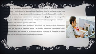 El Tutor virutal deja de ser la única fuente de información para convertirse en asesor y guía, en un
planificador de un proceso educativo abierto y flexible, con fuentes de información actuales,
variadas, claras y motivadoras. Su desempeño en el ambiente virtual es un factor esencial para
asegurar que el entorno de aprendizaje será favorable para el Aprendiz. La calidad, la variedad y la
dinámica de las interacciones, orientaciones y tutorías, así como el entusiasmo y la consagración
del Tutor, son fundamentales para determinar el éxito de los aprendices en el proceso formativo.
El Tutor virtual debe tener las siguientes habilidades:
comprensión de los procesos online, habilidades relacionadas con el manejo de las herramientas
tecnológicas que soportan la formación virtual y a distancia, habilidades comunicativas, entre
otros. Además deben ser expertos en las competencias del programa de formación y poseer
habilidades para las relaciones interpersonales e intrapersonales
 