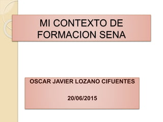MI CONTEXTO DE
FORMACION SENA
OSCAR JAVIER LOZANO CIFUENTES
20/06/2015
 