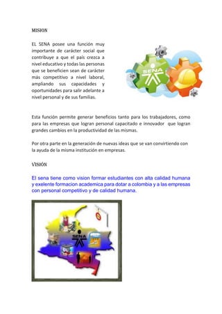 MISION
EL SENA posee una función muy
importante de carácter social que
contribuye a que el país crezca a
nivel educativo y todas las personas
que se beneficien sean de carácter
más competitivo a nivel laboral,
ampliando sus capacidades y
oportunidades para salir adelante a
nivel personal y de sus familias.
Esta función permite generar beneficios tanto para los trabajadores, como
para las empresas que logran personal capacitado e innovador que logran
grandes cambios en la productividad de las mismas.
Por otra parte en la generación de nuevas ideas que se van convirtiendo con
la ayuda de la misma institución en empresas.
Visión
El sena tiene como vision formar estudiantes con alta calidad humana
y exelente formacion academica para dotar a colombia y a las empresas
con personal competitivo y de calidad humana.
 