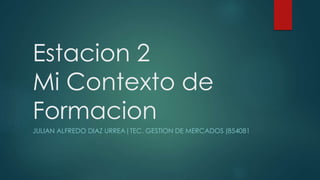 Estacion 2
Mi Contexto de
Formacion
JULIAN ALFREDO DIAZ URREA|TEC. GESTION DE MERCADOS (854081
 