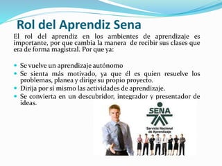 Rol del Aprendiz Sena
El rol del aprendiz en los ambientes de aprendizaje es
importante, por que cambia la manera de recibir sus clases que
era de forma magistral. Por que ya:
 Se vuelve un aprendizaje autónomo
 Se sienta más motivado, ya que él es quien resuelve los
problemas, planea y dirige su propio proyecto.
 Dirija por sí mismo las actividades de aprendizaje.
 Se convierta en un descubridor, integrador y presentador de
ideas.
 