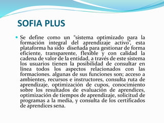 SOFIA PLUS
 Se define como un “sistema optimizado para la
formación integral del aprendizaje activo”, esta
plataforma ha sido diseñada para gestionar de forma
eficiente, transparente, flexible y con calidad la
cadena de valor de la entidad, a través de este sistema
los usuarios tienen la posibilidad de consultar en
línea todos los aspectos relacionados con las
formaciones. algunas de sus funciones son; acceso a
ambientes, recursos e instructores, consulta ruta de
aprendizaje, optimización de cupos, conocimiento
sobre los resultados de evaluación de aprendices,
optimización de tiempos de aprendizaje, solicitud de
programas a la media, y consulta de los certificados
de aprendices sena.
 