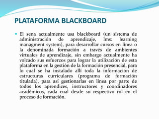 PLATAFORMA BLACKBOARD
 El sena actualmente usa blackboard (un sistema de
administración de aprendizaje, lms: learning
managment system), para desarrollar cursos en línea o
la denominada formación a través de ambientes
virtuales de aprendizaje, sin embargo actualmente ha
volcado sus esfuerzos para lograr la utilización de esta
plataforma en la gestión de la formación presencial, para
lo cual se ha instalado allí toda la información de
estructuras curriculares (programa de formación
titulada), para así gestionarlas en línea por parte de
todos los aprendices, instructores y coordinadores
académicos, cada cual desde su respectivo rol en el
proceso de formación.
 