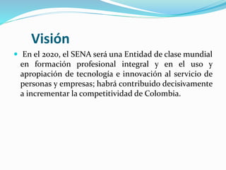 Visión
 En el 2020, el SENA será una Entidad de clase mundial
en formación profesional integral y en el uso y
apropiación de tecnología e innovación al servicio de
personas y empresas; habrá contribuido decisivamente
a incrementar la competitividad de Colombia.
 