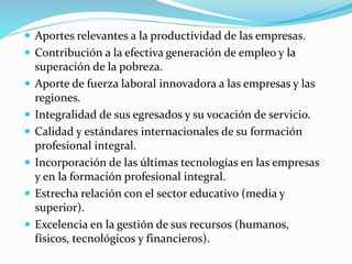  Aportes relevantes a la productividad de las empresas.
 Contribución a la efectiva generación de empleo y la
superación de la pobreza.
 Aporte de fuerza laboral innovadora a las empresas y las
regiones.
 Integralidad de sus egresados y su vocación de servicio.
 Calidad y estándares internacionales de su formación
profesional integral.
 Incorporación de las últimas tecnologías en las empresas
y en la formación profesional integral.
 Estrecha relación con el sector educativo (media y
superior).
 Excelencia en la gestión de sus recursos (humanos,
físicos, tecnológicos y financieros).
 