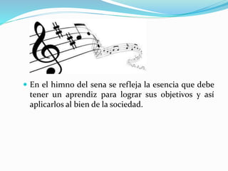  En el himno del sena se refleja la esencia que debe
tener un aprendiz para lograr sus objetivos y así
aplicarlos al bien de la sociedad.
 