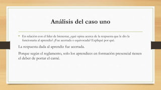 Análisis del caso uno 
• En relación con el líder de bienestar, ¿qué opina acerca de la respuesta que le dio la 
funcionaria al aprendiz? ¿Fue acertada o equivocada? Expliqué por qué. 
La respuesta dada al aprendiz fue acertada. 
Porque según el reglamento, solo los aprendices en formación presencial tienen 
el deber de portar el carné. 
 