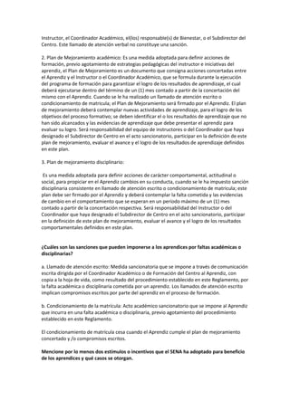 Instructor, el Coordinador Académico, el(los) responsable(s) de Bienestar, o el Subdirector del 
Centro. Este llamado de atención verbal no constituye una sanción. 
2. Plan de Mejoramiento académico: Es una medida adoptada para definir acciones de 
formación, previo agotamiento de estrategias pedagógicas del instructor e iniciativas del 
aprendiz, el Plan de Mejoramiento es un documento que consigna acciones concertadas entre 
el Aprendiz y el Instructor o el Coordinador Académico, que se formula durante la ejecución 
del programa de formación para garantizar el logro de los resultados de aprendizaje, el cual 
deberá ejecutarse dentro del término de un (1) mes contado a partir de la concertación del 
mismo con el Aprendiz. Cuando se le ha realizado un llamado de atención escrito o 
condicionamiento de matricula; el Plan de Mejoramiento será firmado por el Aprendiz. El plan 
de mejoramiento deberá contemplar nuevas actividades de aprendizaje, para el logro de los 
objetivos del proceso formativo; se deben identificar el o los resultados de aprendizaje que no 
han sido alcanzados y las evidencias de aprendizaje que debe presentar el aprendiz para 
evaluar su logro. Será responsabilidad del equipo de instructores o del Coordinador que haya 
designado el Subdirector de Centro en el acto sancionatorio, participar en la definición de este 
plan de mejoramiento, evaluar el avance y el logro de los resultados de aprendizaje definidos 
en este plan. 
3. Plan de mejoramiento disciplinario: 
Es una medida adoptada para definir acciones de carácter comportamental, actitudinal o 
social, para propiciar en el Aprendiz cambios en su conducta, cuando se le ha impuesto sanción 
disciplinaria consistente en llamado de atención escrito o condicionamiento de matricula; este 
plan debe ser firmado por el Aprendiz y deberá contemplar la falta cometida y las evidencias 
de cambio en el comportamiento que se esperan en un período máximo de un (1) mes 
contado a partir de la concertación respectiva. Será responsabilidad del Instructor o del 
Coordinador que haya designado el Subdirector de Centro en el acto sancionatorio, participar 
en la definición de este plan de mejoramiento, evaluar el avance y el logro de los resultados 
comportamentales definidos en este plan. 
¿Cuáles son las sanciones que pueden imponerse a los aprendices por faltas académicas o 
disciplinarias? 
a. Llamado de atención escrito: Medida sancionatoria que se impone a través de comunicación 
escrita dirigida por el Coordinador Académico o de Formación del Centro al Aprendiz, con 
copia a la hoja de vida, como resultado del procedimiento establecido en este Reglamento, por 
la falta académica o disciplinaria cometida por un aprendiz. Los llamados de atención escrito 
implican compromisos escritos por parte del aprendiz en el proceso de formación. 
b. Condicionamiento de la matrícula: Acto académico sancionatorio que se impone al Aprendiz 
que incurra en una falta académica o disciplinaria, previo agotamiento del procedimiento 
establecido en este Reglamento. 
El condicionamiento de matrícula cesa cuando el Aprendiz cumple el plan de mejoramiento 
concertado y /o compromisos escritos. 
Mencione por lo menos dos estímulos o incentivos que el SENA ha adoptado para beneficio 
de los aprendices y qué casos se otorgan. 
 