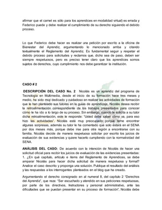 afirmar que el carnet es sólo para los aprendices en modalidad virtual) es errada y
Federico puede y debe realizar el cumplimiento de su derecho siguiendo el debido
proceso.
Lo que Federico debe hacer es realizar una petición por escrito a la oficina de
Bienestar del Aprendiz, argumentando lo mencionado arriba y citando
textualmente el Reglamento del Aprendiz. Es fundamental seguir y respetar el
debido proceso para solicitudes y reclamos que, dicho sea de paso, deben ser
siempre respetuosos, pero es preciso tener claro que los aprendices somos
sujetos de derechos, cuyo cumplimiento nos debe garantizar la institución.
CASO # 2
DESCRIPCIÓN DEL CASO No. 2 Nicolás es un aprendiz del programa de
Tecnología en Multimedia, desde el inicio de su formación hace tres meses y
medio, ha sido muy dedicado y cuidadoso en realizar las actividades de formación
que le han planteado sus tutores en la guías de aprendizaje. Nicolás desea recibir
la retroalimentación correspondiente de los trabajos presentados para conocer
cómo le ha ido a lo largo de su proceso. Sin embargo, cuando le solicita a su tutor
dicha retroalimentación, este le responde: “Usted debe saber cómo va, para eso
hizo las actividades”. Nicolás está muy preocupado porque teme encontrar
algunas sorpresas, además su tutor le ha comentado que solo estará en el SENA
por dos meses más, porque debe irse para otra región a encontrarse con su
familia. Nicolás decide de manera respetuosa solicitar por escrito los juicios de
evaluación de sus evidencias y quiere hacerlo cumpliendo con la normatividad del
SENA.
ANÁLISIS DEL CASO: De acuerdo con la intención de Nicolás de hacer una
solicitud oficial para recibir los juicios de evaluación de las evidencias presentadas:
1. ¿En qué capítulo, artículo e ítems del Reglamento de Aprendices, se debe
amparar Nicolás para hacer dicha solicitud de manera respetuosa y formal?
Analice el caso descrito y proponga una solución. Publique el resultado del análisis
y las respuestas a los interrogantes planteados en el blog que ha creado.
Argumentando el derecho consignado en al numeral 8, del capítulo 2 “Derechos
del Aprendiz”, que reza: “Ser escuchado y atendido en sus peticiones respetuosas,
por parte de los directivos, Instructores y personal administrativo, ante las
dificultades que se puedan presentar en su proceso de formación”, Nicolás debe
 