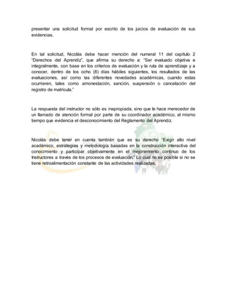 presentar una solicitud formal por escrito de los juicios de evaluación de sus
evidencias.
En tal solicitud, Nicolás debe hacer mención del numeral 11 del capítulo 2
“Derechos del Aprendiz”, que afirma su derecho a: “Ser evaluado objetiva e
integralmente, con base en los criterios de evaluación y la ruta de aprendizaje y a
conocer, dentro de los ocho (8) días hábiles siguientes, los resultados de las
evaluaciones, así como las diferentes novedades académicas, cuando estas
ocurrieren, tales como amonestación, sanción, suspensión o cancelación del
registro de matrícula.”
La respuesta del instructor no sólo es inapropiada, sino que le hace merecedor de
un llamado de atención formal por parte de su coordinador académico, al mismo
tiempo que evidencia el desconocimiento del Reglamento del Aprendiz.
Nicolás debe tener en cuenta también que es su derecho “Exigir alto nivel
académico, estrategias y metodología basadas en la construcción interactiva del
conocimiento y participar objetivamente en el mejoramiento continuo de los
Instructores a través de los procesos de evaluación.” Lo cual no es posible si no se
tiene retroalimentación constante de las actividades realizadas.
 