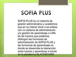 SOFIA PLUS es un sistema de
gestión administrativa y académica
que en su interior tiene o se enlaza
con un sistema de administración
y/o gestión de aprendizaje o LMS,
de tal manera que podemos
distinguir las funciones de
administración de SOFIA PLUS y
las funciones de aprendizaje en
donde se desarrolla la interacción
entre tutores y aprendices a través
de la plataforma BLACKBOARD
 