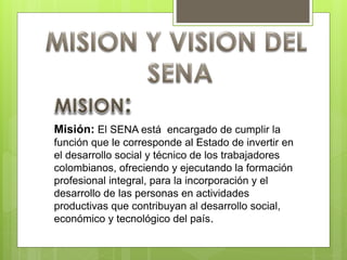 Misión: El SENA está encargado de cumplir la
función que le corresponde al Estado de invertir en
el desarrollo social y técnico de los trabajadores
colombianos, ofreciendo y ejecutando la formación
profesional integral, para la incorporación y el
desarrollo de las personas en actividades
productivas que contribuyan al desarrollo social,
económico y tecnológico del país.
 