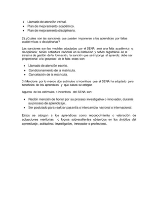 2) ¿Cuáles son las sanciones que pueden imponerse a los aprendices por faltas
acadé-micas o disciplinarias?
Las sanciones son las medidas adoptadas por el SENA ante una falta académica o
disciplinaria; tienen cobertura nacional en la institución y deben registrarse en el
sistema de gestión de la formación, la sanción que se imponga al aprendiz debe ser
proporcional a la gravedad de la falta estas son:
3) Mencione por lo menos dos estímulos o incentivos que el SENA ha adoptado para
beneficios de los aprendices y qué casos se otorgan
Algunos de los estímulos o incentivos del SENA son:
Estos se otorgan a los aprendices como reconocimiento o valoración de
actuaciones meritorias o logros sobresalientes obtenidos en los ámbitos del
aprendizaje, actitudinal, investigativo, innovador o profesional.
 