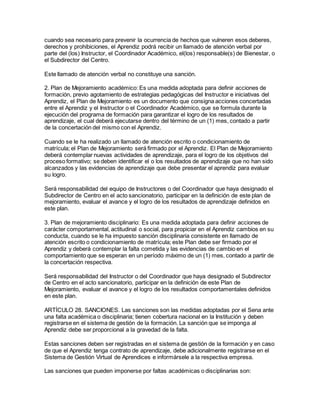 cuando sea necesario para prevenir la ocurrencia de hechos que vulneren esos deberes,
derechos y prohibiciones, el Aprendiz podrá recibir un llamado de atención verbal por
parte del (los) Instructor, el Coordinador Académico, el(los) responsable(s) de Bienestar, o
el Subdirector del Centro.
Este llamado de atención verbal no constituye una sanción.
2. Plan de Mejoramiento académico: Es una medida adoptada para definir acciones de
formación, previo agotamiento de estrategias pedagógicas del Instructor e iniciativas del
Aprendiz, el Plan de Mejoramiento es un documento que consigna acciones concertadas
entre el Aprendiz y el Instructor o el Coordinador Académico, que se formula durante la
ejecución del programa de formación para garantizar el logro de los resultados de
aprendizaje, el cual deberá ejecutarse dentro del término de un (1) mes, contado a partir
de la concertación del mismo con el Aprendiz.
Cuando se le ha realizado un llamado de atención escrito o condicionamiento de
matrícula; el Plan de Mejoramiento será firmado por el Aprendiz. El Plan de Mejoramiento
deberá contemplar nuevas actividades de aprendizaje, para el logro de los objetivos del
proceso formativo; se deben identificar el o los resultados de aprendizaje que no han sido
alcanzados y las evidencias de aprendizaje que debe presentar el aprendiz para evaluar
su logro.
Será responsabilidad del equipo de Instructores o del Coordinador que haya designado el
Subdirector de Centro en el acto sancionatorio, participar en la definición de este plan de
mejoramiento, evaluar el avance y el logro de los resultados de aprendizaje definidos en
este plan.
3. Plan de mejoramiento disciplinario: Es una medida adoptada para definir acciones de
carácter comportamental, actitudinal o social, para propiciar en el Aprendiz cambios en su
conducta, cuando se le ha impuesto sanción disciplinaria consistente en llamado de
atención escrito o condicionamiento de matrícula; este Plan debe ser firmado por el
Aprendiz y deberá contemplar la falta cometida y las evidencias de cambio en el
comportamiento que se esperan en un período máximo de un (1) mes, contado a partir de
la concertación respectiva.
Será responsabilidad del Instructor o del Coordinador que haya designado el Subdirector
de Centro en el acto sancionatorio, participar en la definición de este Plan de
Mejoramiento, evaluar el avance y el logro de los resultados comportamentales definidos
en este plan.
ARTÍCULO 28. SANCIONES. Las sanciones son las medidas adoptadas por el Sena ante
una falta académica o disciplinaria; tienen cobertura nacional en la Institución y deben
registrarse en el sistema de gestión de la formación. La sanción que se imponga al
Aprendiz debe ser proporcional a la gravedad de la falta.
Estas sanciones deben ser registradas en el sistema de gestión de la formación y en caso
de que el Aprendiz tenga contrato de aprendizaje, debe adicionalmente registrarse en el
Sistema de Gestión Virtual de Aprendices e informársele a la respectiva empresa.
Las sanciones que pueden imponerse por faltas académicas o disciplinarias son:
 