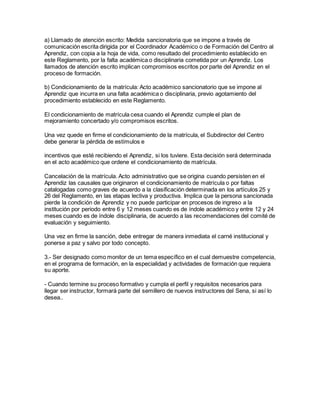 a) Llamado de atención escrito: Medida sancionatoria que se impone a través de
comunicación escrita dirigida por el Coordinador Académico o de Formación del Centro al
Aprendiz, con copia a la hoja de vida, como resultado del procedimiento establecido en
este Reglamento, por la falta académica o disciplinaria cometida por un Aprendiz. Los
llamados de atención escrito implican compromisos escritos por parte del Aprendiz en el
proceso de formación.
b) Condicionamiento de la matrícula: Acto académico sancionatorio que se impone al
Aprendiz que incurra en una falta académica o disciplinaria, previo agotamiento del
procedimiento establecido en este Reglamento.
El condicionamiento de matrícula cesa cuando el Aprendiz cumple el plan de
mejoramiento concertado y/o compromisos escritos.
Una vez quede en firme el condicionamiento de la matrícula, el Subdirector del Centro
debe generar la pérdida de estímulos e
incentivos que esté recibiendo el Aprendiz, si los tuviere. Esta decisión será determinada
en el acto académico que ordene el condicionamiento de matrícula.
Cancelación de la matrícula. Acto administrativo que se origina cuando persisten en el
Aprendiz las causales que originaron el condicionamiento de matrícula o por faltas
catalogadas como graves de acuerdo a la clasificación determinada en los artículos 25 y
26 del Reglamento, en las etapas lectiva y productiva. Implica que la persona sancionada
pierde la condición de Aprendiz y no puede participar en procesos de ingreso a la
institución por periodo entre 6 y 12 meses cuando es de índole académico y entre 12 y 24
meses cuando es de índole disciplinaria, de acuerdo a las recomendaciones del comité de
evaluación y seguimiento.
Una vez en firme la sanción, debe entregar de manera inmediata el carné institucional y
ponerse a paz y salvo por todo concepto.
3.- Ser designado como monitor de un tema específico en el cual demuestre competencia,
en el programa de formación, en la especialidad y actividades de formación que requiera
su aporte.
- Cuando termine su proceso formativo y cumpla el perfil y requisitos necesarios para
llegar ser instructor, formará parte del semillero de nuevos instructores del Sena, si así lo
desea..
 