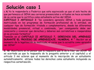 Solución caso 1
1. R/ Yo le respondería a Federico que esta equivocado ya que el solo hecho de
que pertenezca al SENA sea carreras presenciales o virtuales se hace acreedor
de su carne que lo certifica como estudiante activo del SENA.
CAPITULO I ARTICULO 3 “Se considera aprendiz SENA a toda persona
matriculada en los programas de formación profesional de la entidad, en
cualquier tipo de formación: titulada o complementaria, desde las diferentes
modalidades presencial, virtual o combinada, ´por consiguiente debe ser
consciente y vivenciar que derechos y deberes son correlativos e inseparables
en su proceso formativo”
También en el CAPITULO II ARTICULO 7, DERECHOS DEL APRENDIZ
DURANTE EL PROCESO DE APRENDIZAJE, NUMERAL 4 “ Recibir en el
momento de la legalización su matricula, el carne que lo acredite como aprendiz
del SENA”
2. R/ Manifiesto en mi pensar que la respuesta que le da la líder del SENA no
es acertada ya que la respuesta de la pregunta anterior y el capitulo1 y el
articulo 3 me aclaran que al momento de la inscripción de un estudiante
automáticamente obtiene todos los derechos como estudiante incluyendo su
respectiva carnetización.
 