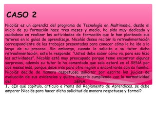 Nicolás es un aprendiz del programa de Tecnología en Multimedia, desde el
inicio de su formación hace tres meses y medio, ha sido muy dedicado y
cuidadoso en realizar las actividades de formación que le han planteado sus
tutores en la guías de aprendizaje. Nicolás desea recibir la retroalimentación
correspondiente de los trabajos presentados para conocer cómo le ha ido a lo
largo de su proceso. Sin embargo, cuando le solicita a su tutor dicha
retroalimentación, este le responde: “Usted debe saber cómo va, para eso hizo
las actividades”. Nicolás está muy preocupado porque teme encontrar algunas
sorpresas, además su tutor le ha comentado que solo estará en el SENA por
dos meses más, porque debe irse para otra región a encontrarse con su familia.
Nicolás decide de manera respetuosa solicitar por escrito los juicios de
evaluación de sus evidencias y quiere hacerlo cumpliendo con la normatividad
del SENA.
1. ¿En qué capítulo, artículo e ítems del Reglamento de Aprendices, se debe
amparar Nicolás para hacer dicha solicitud de manera respetuosa y formal?
CASO 2
 