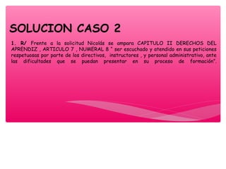 1. R/ Frente a la solicitud Nicolás se ampara CAPITULO II DERECHOS DEL
APRENDIZ , ARTICULO 7 , NUMERAL 8 “ ser escuchado y atendido en sus peticiones
respetuosas por parte de los directivos, instructores , y personal administrativo, ante
las dificultades que se puedan presentar en su proceso de formación”.
SOLUCION CASO 2
 