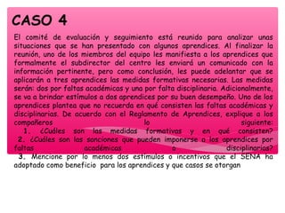 El comité de evaluación y seguimiento está reunido para analizar unas
situaciones que se han presentado con algunos aprendices. Al finalizar la
reunión, uno de los miembros del equipo les manifiesta a los aprendices que
formalmente el subdirector del centro les enviará un comunicado con la
información pertinente, pero como conclusión, les puede adelantar que se
aplicarán a tres aprendices las medidas formativas necesarias. Las medidas
serán: dos por faltas académicas y una por falta disciplinaria. Adicionalmente,
se va a brindar estímulos a dos aprendices por su buen desempeño. Uno de los
aprendices plantea que no recuerda en qué consisten las faltas académicas y
disciplinarias. De acuerdo con el Reglamento de Aprendices, explique a los
compañeros lo siguiente:
1. ¿Cuáles son las medidas formativas y en qué consisten?
2. ¿Cuáles son las sanciones que pueden imponerse a los aprendices por
faltas académicas o disciplinarias?
3. Mencione por lo menos dos estímulos o incentivos que el SENA ha
adoptado como beneficio para los aprendices y que casos se otorgan
CASO 4
 