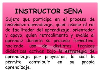INSTRUCTOR SENA
Sujeto que participa en el proceso de
enseñanza-aprendizaje, quien asume el rol
de facilitador del aprendizaje, orientador
y apoyo, quien retroalimenta y evalúa al
aprendiz durante su proceso formativo,
haciendo uso de distintas técnicas
didácticas activas bajo la estrategia de
aprendizaje por proyectos, la cual le
permite contribuir en su propio
aprendizaje.
 