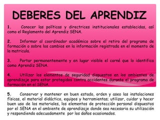 DEBERES DEL APRENDIZ
1.        Conocer las políticas y directrices institucionales establecidas, así
como el Reglamento del Aprendiz SENA.
2.       Informar al coordinador académico sobre el retiro del programa de
formación o sobre los cambios en la información registrada en el momento de
la matricula.
3.       Portar permanentemente y en lugar visible el carné que lo identifica
como Aprendiz SENA.
4.       Utilizar los elementos de seguridad dispuestos en los ambientes de
aprendizaje para estar protegidos contra accidentes durante el programa de
formación en el SENA.
5.       Conservar y mantener en buen estado, orden y aseo las instalaciones
físicas, el material didáctico, equipos y herramientas; utilizar, cuidar y hacer
buen uso de los materiales, los elementos de protección personal dispuestos
por el SENA en el ambiente de aprendizaje donde sea necesaria su utilización
y respondiendo adecuadamente  por los daños ocasionados.
 