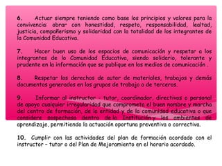 6.       Actuar siempre teniendo como base los principios y valores para la
convivencia: obrar con honestidad, respeto, responsabilidad, lealtad,
justicia, compañerismo y solidaridad con la totalidad de los integrantes de
la Comunidad Educativa.
7.       Hacer buen uso de los espacios de comunicación y respetar a los
integrantes de lo Comunidad Educativa, siendo solidario, tolerante y
prudente en la información que se publique en los medios de comunicación .
8.       Respetar los derechos de autor de materiales, trabajos y demás
documentos generados en los grupos de trabajo o de terceros.
9.       Informar al instructor - tutor, coordinador, directivos o personal
de apoyo cualquier irregularidad que comprometa el buen nombre y marcha
del centro de formación, de la entidad y de la comunidad educativa o que
considere sospechosa dentro de la Institución y los ambientes de
aprendizaje, permitiendo la actuación oportuna preventiva o correctiva.
10.   Cumplir con las actividades del plan de formación acordado con el
instructor – tutor o del Plan de Mejoramiento en el horario acordado.
 