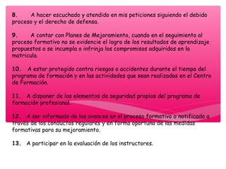 8.       A hacer escuchado y atendido en mis peticiones siguiendo el debido
proceso y el derecho de defensa.
9.       A contar con Planes de Mejoramiento, cuando en el seguimiento al
proceso formativo no se evidencie el logro de los resultados de aprendizaje
propuestos o se incumpla o infrinja los compromisos adquiridos en la
matricula.
10.   A estar protegido contra riesgos o accidentes durante el tiempo del
programa de formación y en las actividades que sean realizadas en el Centro
de Formación.
11.   A disponer de los elementos de seguridad propios del programa de
formación profesional.
12.   A ser informado de los avances en el proceso formativo o notificado a
través de los conductos regulares y en forma oportuna de las medidas
formativas para su mejoramiento.
13.   A participar en la evaluación de los instructores.
 
 