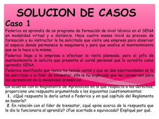 SOLUCION DE CASOS
Caso 1
Federico es aprendiz de un programa de formación de nivel técnico en el SENA
en modalidad virtual y a distancia. Hace cuatro meses inició su proceso de
formación y su instructor le ha solicitado que visite una empresa para observar
el espacio donde permanece la maquinaria y para que analice el mantenimiento
que se le hace a la misma.
Federico llega a la empresa a efectuar la visita planeada, pero el jefe de
mantenimiento le solicita que presente el carné personal que lo acredita como
aprendiz SENA.
Federico manifiesta que nunca ha tenido carné y que en dos oportunidades se lo
ha solicitado a la líder de bienestar, ella le ha explicado que los carnes son para
los aprendices de la modalidad presencial.
De acuerdo con el Reglamento de Aprendices en lo que respecta a los derechos,
proporcione una respuesta argumentada a los siguientes cuestionamientos:
1. ¿Qué respuesta la daría usted a Federico y en qué capítulo del Reglamento
se basaría?
2. En relación con el líder de bienestar, ¿qué opina acerca de la respuesta que
le dio la funcionaria al aprendiz? ¿Fue acertada o equivocada? Expliqué por qué.
 