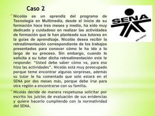 Caso 2
*Nicolás es un aprendiz del programa de
Tecnología en Multimedia, desde el inicio de su
formación hace tres meses y medio, ha sido muy
dedicado y cuidadoso en realizar las actividades
de formación que le han planteado sus tutores en
la guías de aprendizaje. Nicolás desea recibir la
retroalimentación correspondiente de los trabajos
presentados para conocer cómo le ha ido a lo
largo de su proceso. Sin embargo, cuando le
solicita a su tutor dicha retroalimentación este le
responde: “Usted debe saber cómo va, para eso
hizo las actividades”. Nicolás está muy preocupado
porque teme encontrar algunas sorpresas, además
su tutor le ha comentado que solo estará en el
SENA por dos meses más, porque debe irse para
otra región a encontrarse con su familia.
*Nicolás decide de manera respetuosa solicitar por
escrito los juicios de evaluación de sus evidencias
y quiere hacerlo cumpliendo con la normatividad
del SENA.
 