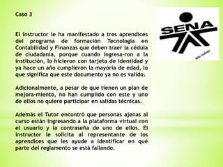 Caso 3
El instructor le ha manifestado a tres aprendices
del programa de formación Tecnología en
Contabilidad y Finanzas que deben traer la cédula
de ciudadanía, porque cuando ingresa-ron a la
institución, lo hicieron con tarjeta de identidad y
ya hace un año cumplieron la mayoría de edad, lo
que significa que este documento ya no es valido.
Adicionalmente, a pesar de que tienen un plan de
mejora-miento, no han cumplido con este y uno
de ellos no quiere participar en salidas técnicas.
Además el Tutor encontró que personas ajenas al
curso están ingresando a la plataforma virtual con
el usuario y la contraseña de uno de ellos. El
instructor le solicita al representante de los
aprendices que les ayude a identificar en qué
parte del reglamento se está fallando.
 