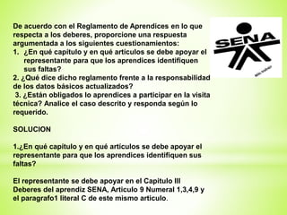 De acuerdo con el Reglamento de Aprendices en lo que
respecta a los deberes, proporcione una respuesta
argumentada a los siguientes cuestionamientos:
1. ¿En qué capítulo y en qué artículos se debe apoyar el
representante para que los aprendices identifiquen
sus faltas?
2. ¿Qué dice dicho reglamento frente a la responsabilidad
de los datos básicos actualizados?
3. ¿Están obligados lo aprendices a participar en la visita
técnica? Analice el caso descrito y responda según lo
requerido.
SOLUCION
1.¿En qué capítulo y en qué artículos se debe apoyar el
representante para que los aprendices identifiquen sus
faltas?
El representante se debe apoyar en el Capitulo III
Deberes del aprendiz SENA, Articulo 9 Numeral 1,3,4,9 y
el paragrafo1 literal C de este mismo articulo.
 