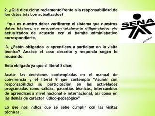 2. ¿Qué dice dicho reglamento frente a la responsabilidad de
los datos básicos actualizados?
“que es nuestro deber verificaren el sistema que nuestros
datos básicos, se encuentren totalmente diligenciados y/o
actualizados de acuerdo con el tramite administrativo
correspondiente.
3. ¿Están obligados lo aprendices a participar en la visita
técnica? Analice el caso descrito y responda según lo
requerido.
Esta obligado ya que el literal 8 dice;
Acatar las decisiones contempladas en el manual de
convivencia y el literal 9 que contempla “Asumir con
responsabilidad su participación en las actividades
programadas como salidas, pasantías técnicas, intercambios
de aprendices a nivel nacional e internacional, así como en
las demás de carácter lúdico-pedagógico”
Lo que nos indica que se debe cumplir con las visitas
técnicas.
 