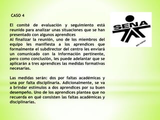 CASO 4
El comité de evaluación y seguimiento está
reunido para analizar unas situaciones que se han
presentado con algunos aprendices
Al finalizar la reunión, uno de los miembros del
equipo les manifiesta a los aprendices que
formalmente el subdirector del centro les enviará
un comunicado con la información pertinente,
pero como conclusión, les puede adelantar que se
aplicarán a tres aprendices las medidas formativas
necesarias.
Las medidas serán: dos por faltas académicas y
una por falta disciplinaria. Adicionalmente, se va
a brindar estímulos a dos aprendices por su buen
desempeño. Uno de los aprendices plantea que no
recuerda en qué consisten las faltas académicas y
disciplinarias.
 