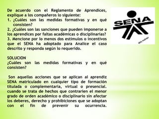 De acuerdo con el Reglamento de Aprendices,
explique a los compañeros lo siguiente:
1. ¿Cuáles son las medidas formativas y en qué
consisten?
2. ¿Cuáles son las sanciones que pueden imponerse a
los aprendices por faltas académicas o disciplinarias?
3. Mencione por lo menos dos estímulos o incentivos
que el SENA ha adoptado para Analice el caso
descrito y responda según lo requerido.
SOLUCION
¿Cuáles son las medidas formativas y en qué
consisten?
Son aquellas acciones que se aplican al aprendiz
SENA matriculado en cualquier tipo de formación
titulada o complementaria, virtual o presencial.
cuando se trata de hechos que contraríen el menor
grado de orden académico o disciplinario sin afectar
los deberes, derecho y prohibiciones que se adoptan
con el fin de prevenir su ocurrencia.
 